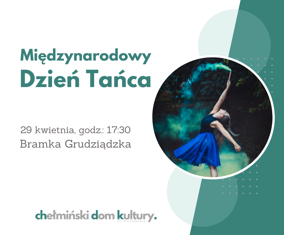 Geometrycznie podzielone tło na część białą i zieloną. W okrągłej ramce zdjęcie dziewczyny w szerokiej niebieskiej spódnicy. Dziewczyna podnosi rękę, w której trzyma racę, z której leci kolorowy dym. Tekst: Międzynarodowy Dzień Tańca, 29 kwietnia, godz. 17:30 Bramka Grudziądzka, chełmiński dom kultury.